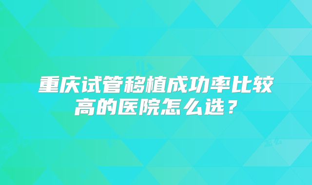 重庆试管移植成功率比较高的医院怎么选？