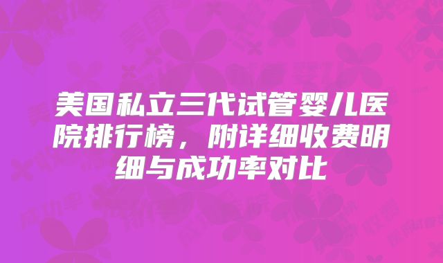 美国私立三代试管婴儿医院排行榜，附详细收费明细与成功率对比