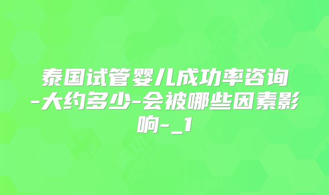 泰国试管婴儿成功率咨询-大约多少-会被哪些因素影响-_1