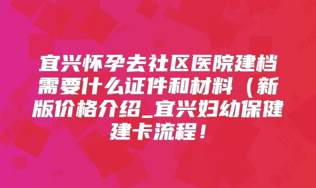 宜兴怀孕去社区医院建档需要什么证件和材料(新版价格介绍_宜兴妇幼保健建卡流程!