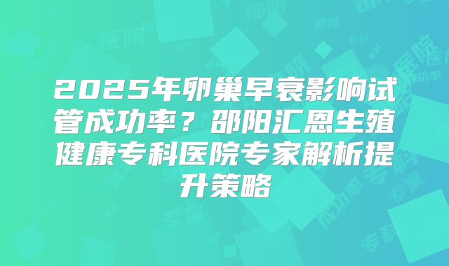 2025年卵巢早衰影响试管成功率？邵阳汇恩生殖健康专科医院专家解析提升策略