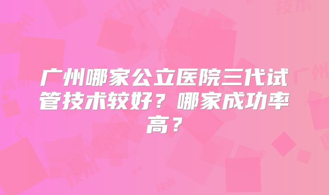 广州哪家公立医院三代试管技术较好？哪家成功率高？