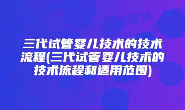 三代试管婴儿技术的技术流程(三代试管婴儿技术的技术流程和适用范围)