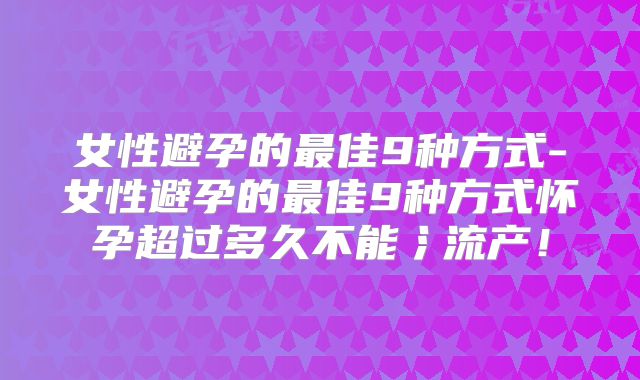 女性避孕的最佳9种方式-女性避孕的最佳9种方式怀孕超过多久不能氵流产!