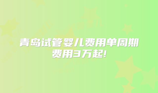 青岛试管婴儿费用单周期费用3万起!