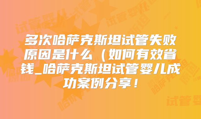 多次哈萨克斯坦试管失败原因是什么（如何有效省钱_哈萨克斯坦试管婴儿成功案例分享！