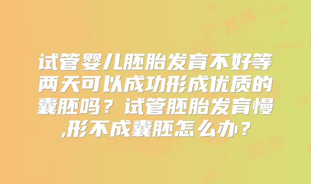 试管婴儿胚胎发育不好等两天可以成功形成优质的囊胚吗?试管胚胎发育慢,形不成囊胚怎么办?