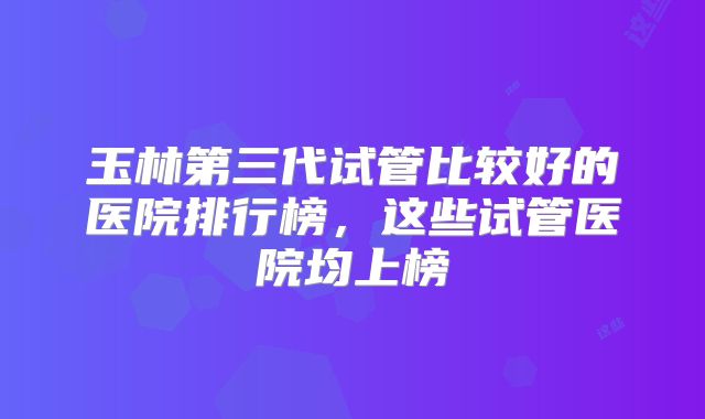 玉林第三代试管比较好的医院排行榜,这些试管医院均上榜
