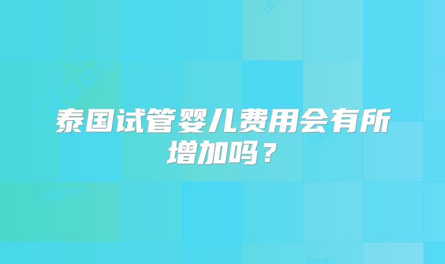 泰国试管婴儿费用会有所增加吗？