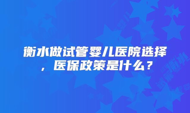 衡水做试管婴儿医院选择，医保政策是什么？