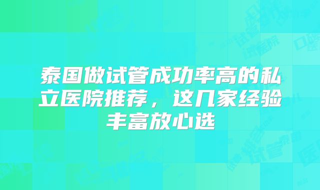 泰国做试管成功率高的私立医院推荐，这几家经验丰富放心选