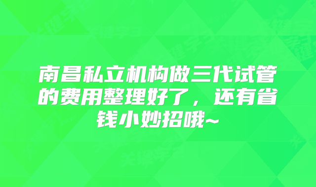南昌私立机构做三代试管的费用整理好了，还有省钱小妙招哦~