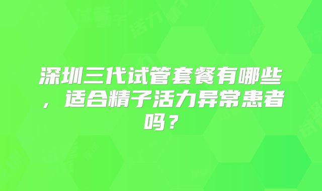 深圳三代试管套餐有哪些，适合精子活力异常患者吗？