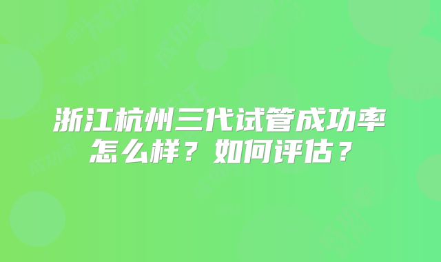 浙江杭州三代试管成功率怎么样？如何评估？