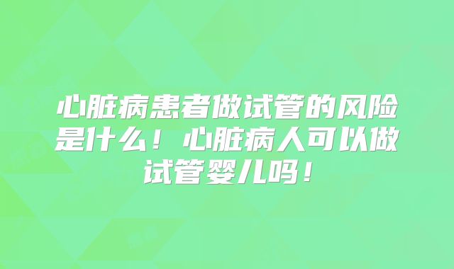 心脏病患者做试管的风险是什么！心脏病人可以做试管婴儿吗！