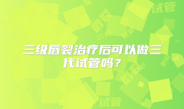 三级唇裂治疗后可以做三代试管吗？