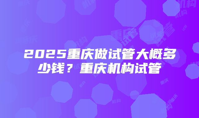 2025重庆做试管大概多少钱？重庆机构试管