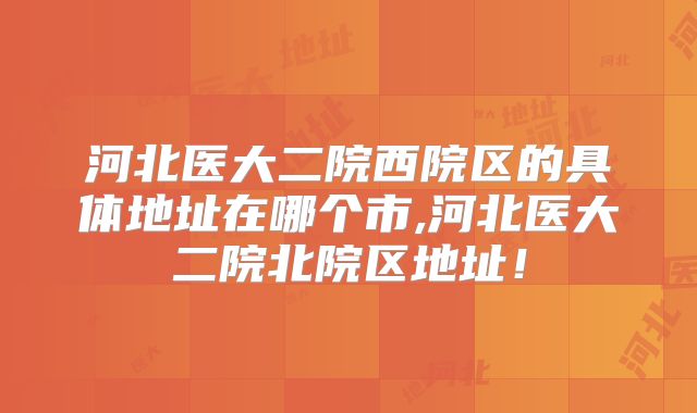 河北医大二院西院区的具体地址在哪个市,河北医大二院北院区地址!