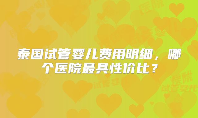 泰国试管婴儿费用明细，哪个医院最具性价比？