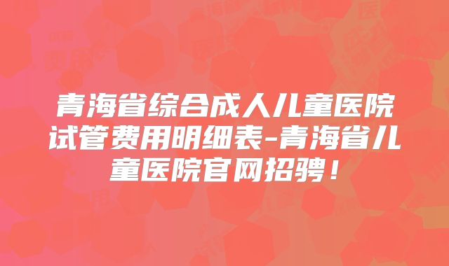 青海省综合成人儿童医院试管费用明细表-青海省儿童医院官网招骋！
