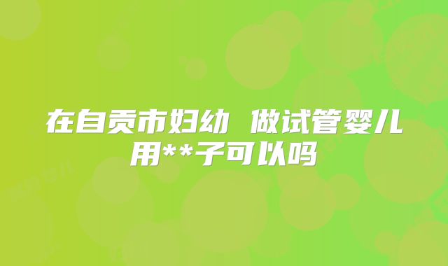 在自贡市妇幼 做试管婴儿用**子可以吗