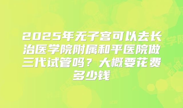 2025年无子宫可以去长治医学院附属和平医院做三代试管吗？大概要花费多少钱