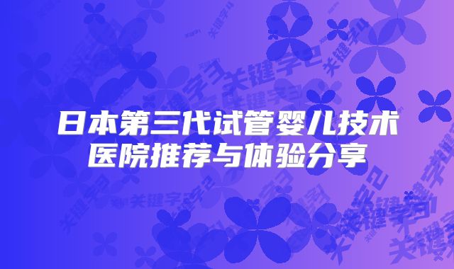 日本第三代试管婴儿技术医院推荐与体验分享