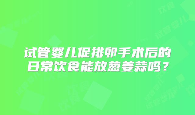 试管婴儿促排卵手术后的日常饮食能放葱姜蒜吗？