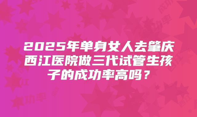 2025年单身女人去肇庆西江医院做三代试管生孩子的成功率高吗？