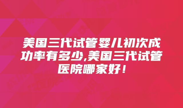 美国三代试管婴儿初次成功率有多少,美国三代试管医院哪家好!