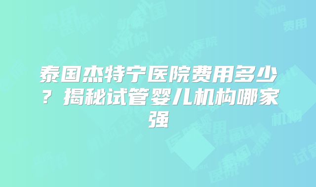 泰国杰特宁医院费用多少？揭秘试管婴儿机构哪家强
