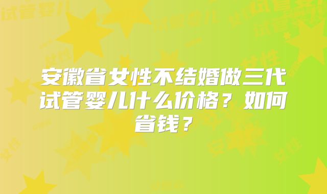 安徽省女性不结婚做三代试管婴儿什么价格？如何省钱？