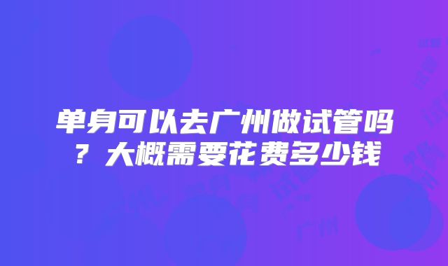 单身可以去广州做试管吗?大概需要花费多少钱