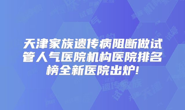 天津家族遗传病阻断做试管人气医院机构医院排名榜全新医院出炉!