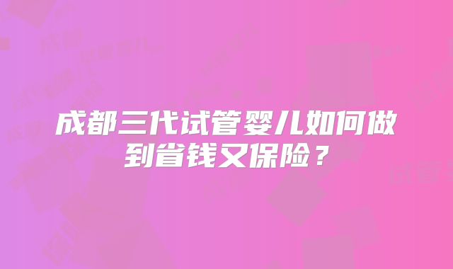 成都三代试管婴儿如何做到省钱又保险?