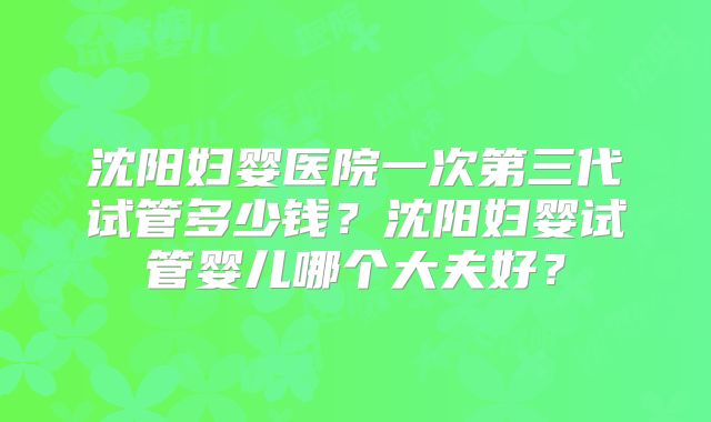 沈阳妇婴医院一次第三代试管多少钱？沈阳妇婴试管婴儿哪个大夫好？