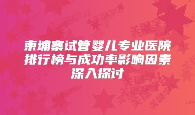柬埔寨试管婴儿专业医院排行榜与成功率影响因素深入探讨