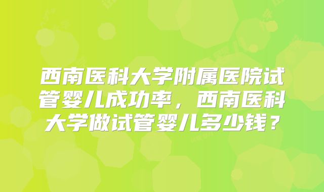 西南医科大学附属医院试管婴儿成功率，西南医科大学做试管婴儿多少钱？
