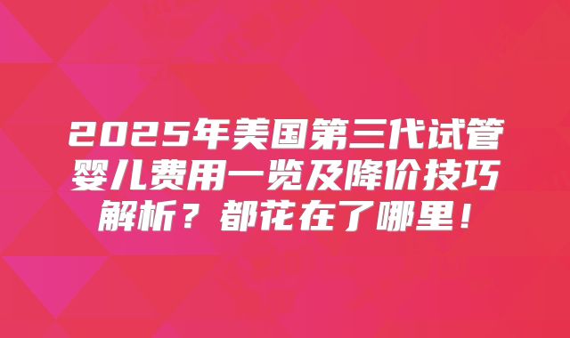 2025年美国第三代试管婴儿费用一览及降价技巧解析？都花在了哪里！