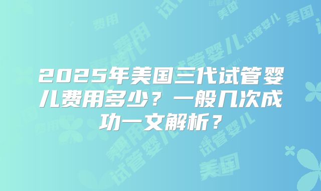 2025年美国三代试管婴儿费用多少？一般几次成功一文解析？