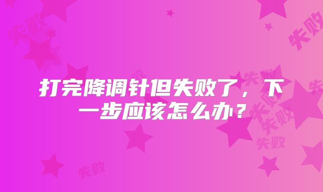 打完降调针但失败了，下一步应该怎么办？
