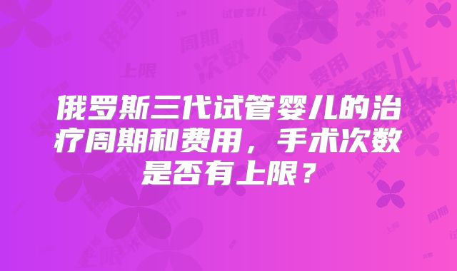 俄罗斯三代试管婴儿的治疗周期和费用，手术次数是否有上限？