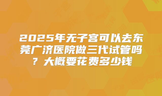 2025年无子宫可以去东莞广济医院做三代试管吗？大概要花费多少钱