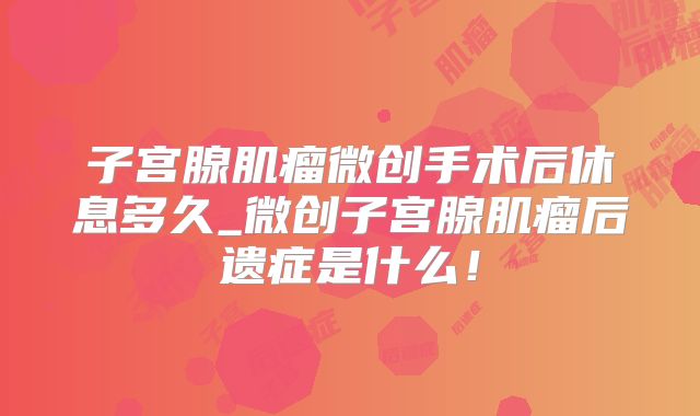 子宫腺肌瘤微创手术后休息多久_微创子宫腺肌瘤后遗症是什么!