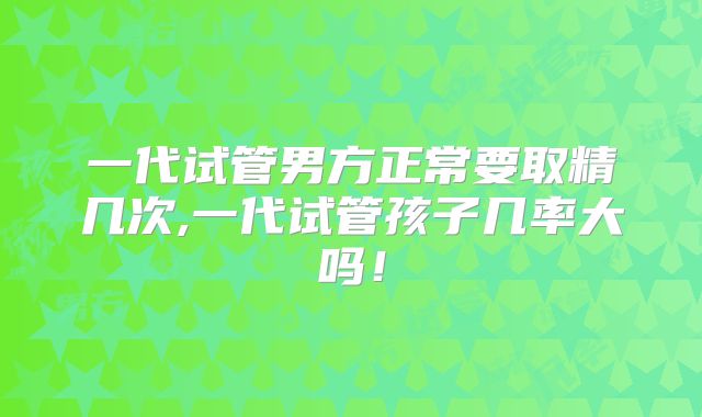 一代试管男方正常要取精几次,一代试管孩子几率大吗！