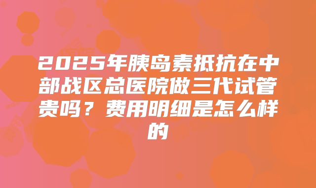 2025年胰岛素抵抗在中部战区总医院做三代试管贵吗？费用明细是怎么样的
