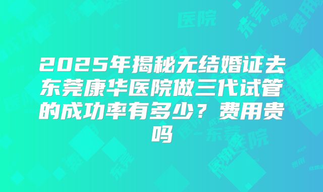 2025年揭秘无结婚证去东莞康华医院做三代试管的成功率有多少？费用贵吗