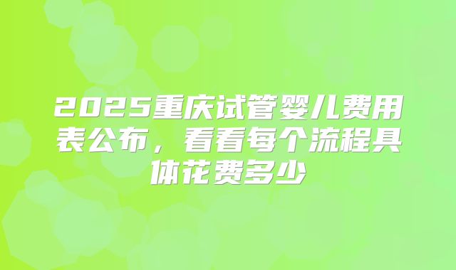 2025重庆试管婴儿费用表公布，看看每个流程具体花费多少