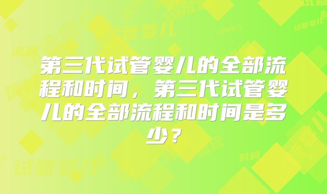 第三代试管婴儿的全部流程和时间，第三代试管婴儿的全部流程和时间是多少？