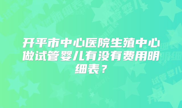 开平市中心医院生殖中心做试管婴儿有没有费用明细表？